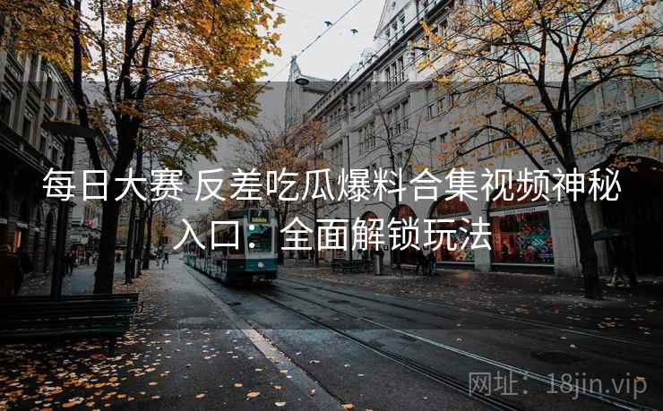 每日大赛 反差吃瓜爆料合集视频神秘入口:全面解锁玩法
