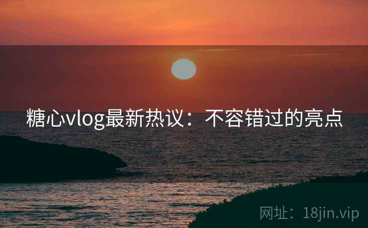 糖心vlog最新热议：不容错过的亮点