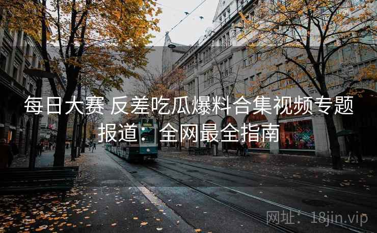 每日大赛 反差吃瓜爆料合集视频专题报道:全网最全指南