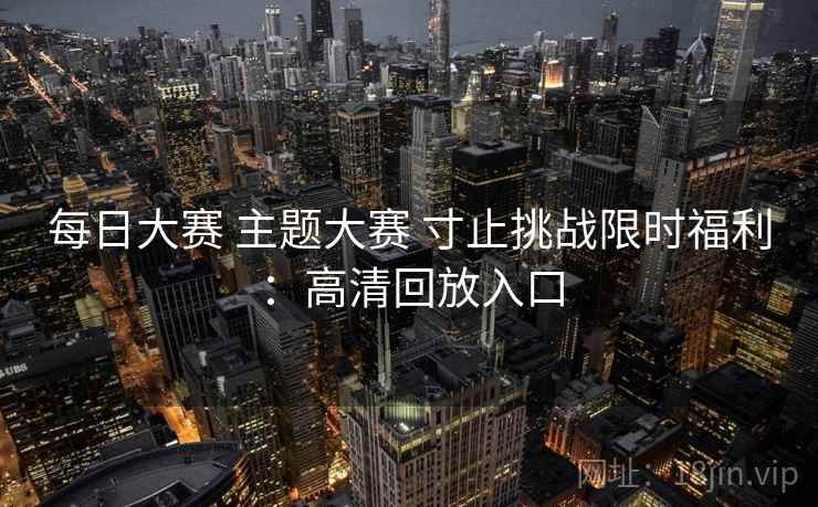 每日大赛 主题大赛 寸止挑战限时福利：高清回放入口