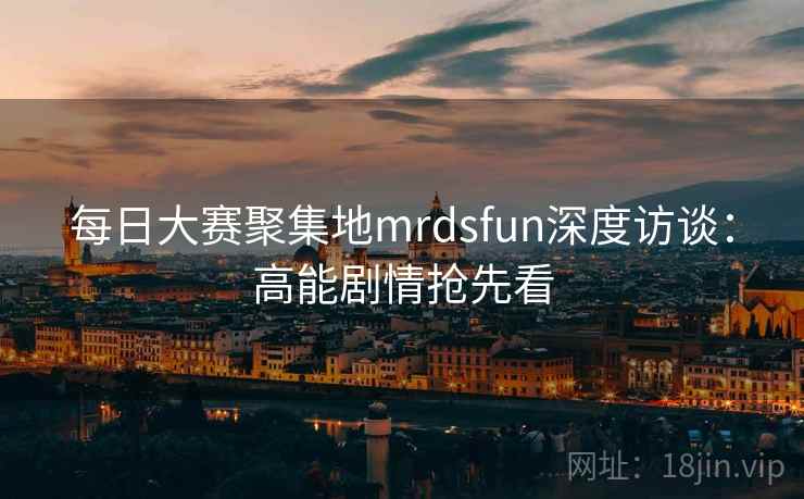 每日大赛聚集地mrdsfun深度访谈：高能剧情抢先看