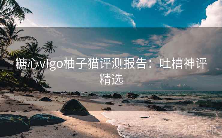 糖心vIgo柚子猫评测报告:吐槽神评精选