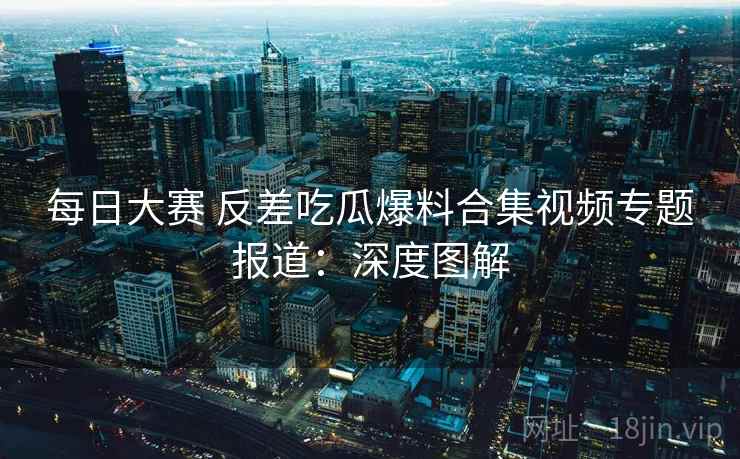 每日大赛 反差吃瓜爆料合集视频专题报道:深度图解