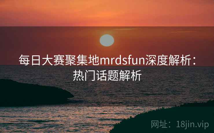 每日大赛聚集地mrdsfun深度解析：热门话题解析