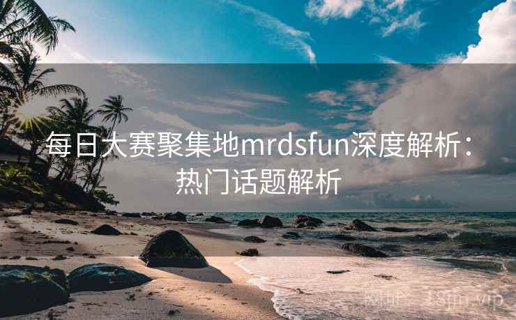 每日大赛聚集地mrdsfun深度解析：热门话题解析