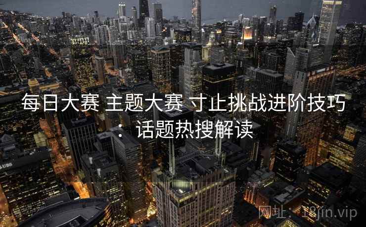 每日大赛 主题大赛 寸止挑战进阶技巧：话题热搜解读