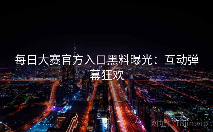 每日大赛官方入口黑料曝光：互动弹幕狂欢
