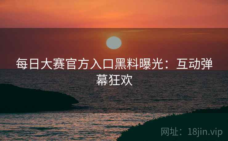每日大赛官方入口黑料曝光：互动弹幕狂欢