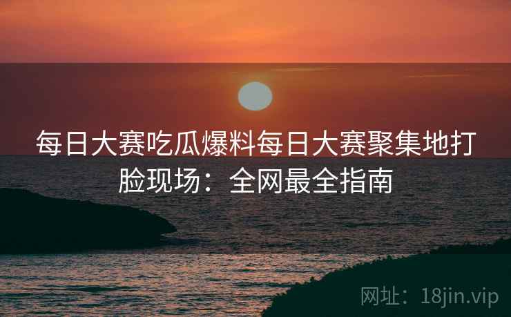 每日大赛吃瓜爆料每日大赛聚集地打脸现场:全网最全指南