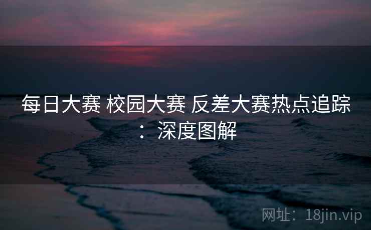 每日大赛 校园大赛 反差大赛热点追踪:深度图解