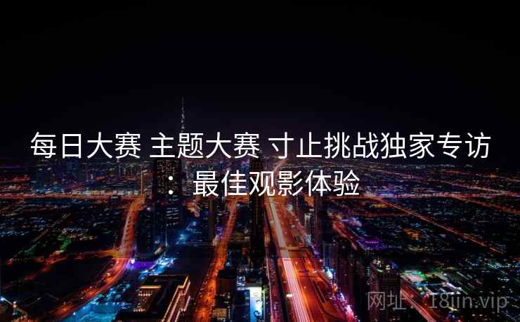 每日大赛 主题大赛 寸止挑战独家专访:最佳观影体验