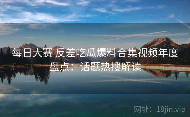 每日大赛 反差吃瓜爆料合集视频年度盘点:话题热搜解读